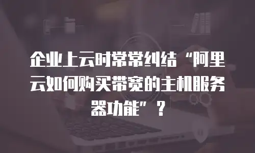 企业上云时常常纠结“阿里云如何购买带宽的主机服务器功能”？