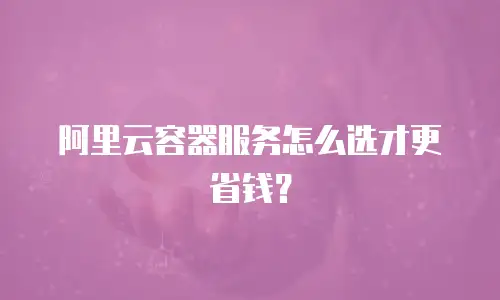 阿里云容器服务怎么选才更省钱？
