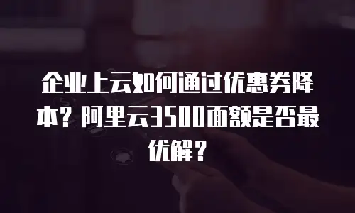 企业上云如何通过优惠券降本？阿里云3500面额是否最优解？
