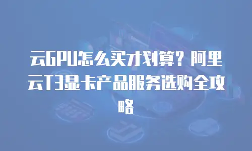 云GPU怎么买才划算？阿里云T3显卡产品服务选购全攻略