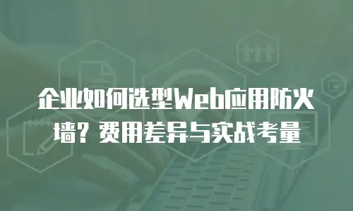 企业如何选型Web应用防火墙？费用差异与实战考量