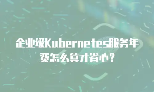企业级Kubernetes服务年费怎么算才省心？