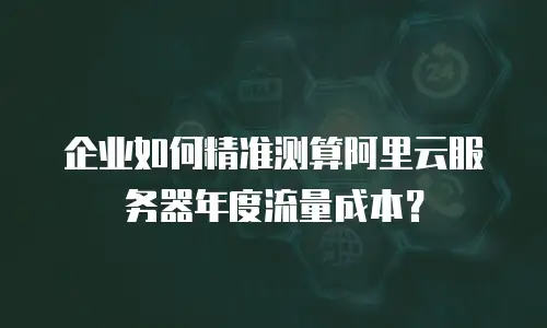 企业如何精准测算阿里云服务器年度流量成本？