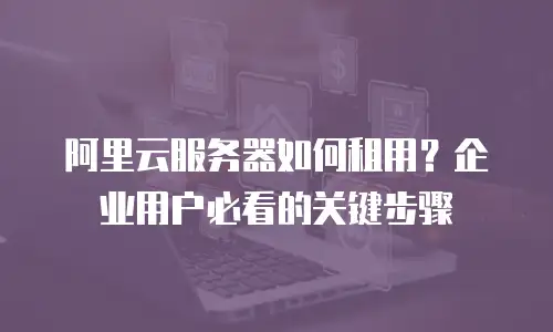 阿里云服务器如何租用？企业用户必看的关键步骤