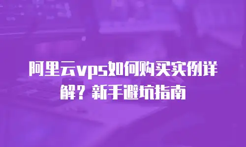 阿里云vps如何购买实例详解？新手避坑指南