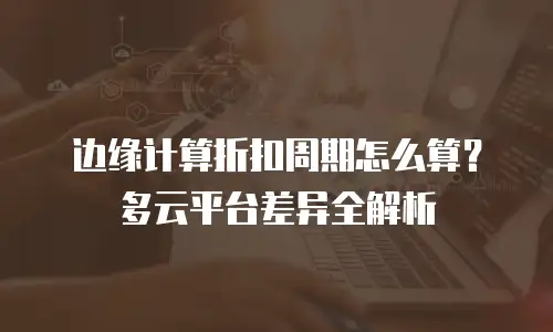 边缘计算折扣周期怎么算？多云平台差异全解析
