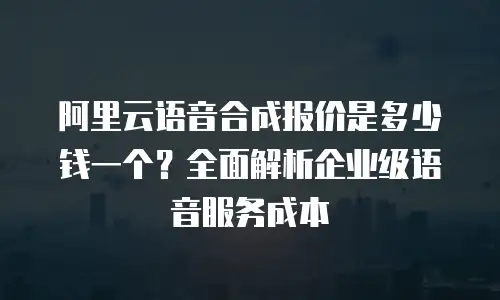 阿里云语音合成报价是多少钱一个？全面解析企业级语音服务成本