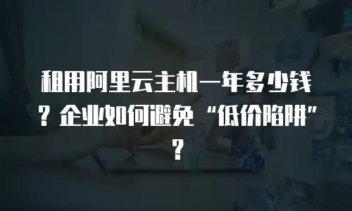 租用阿里云主机一年多少钱？企业如何避免&ldquo;低价陷阱&rdquo;？