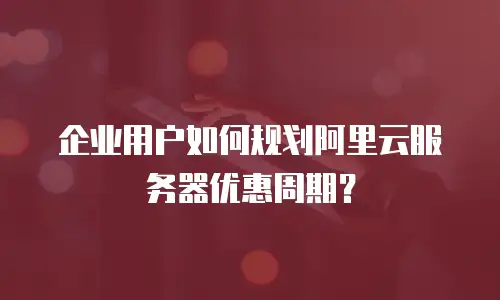 企业用户如何规划阿里云服务器优惠周期？