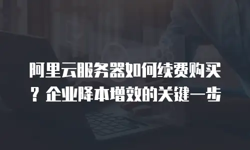 阿里云服务器如何续费购买？企业降本增效的关键一步