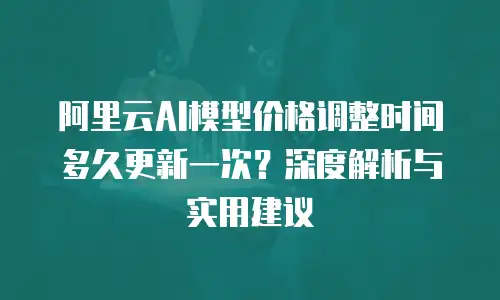 阿里云AI模型价格调整时间多久更新一次？深度解析与实用建议