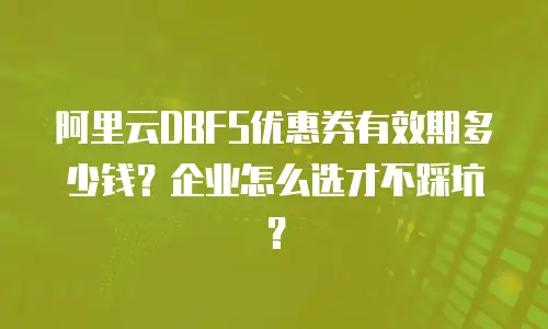 阿里云DBFS优惠券有效期多少钱？企业怎么选才不踩坑？