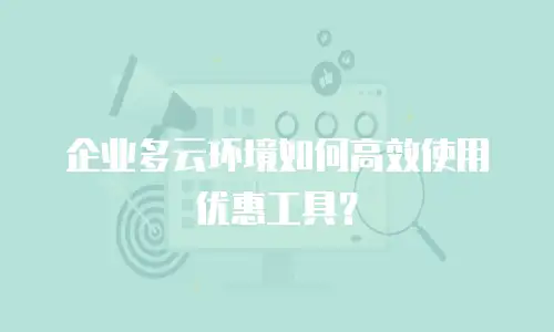 企业多云环境如何高效使用优惠工具？