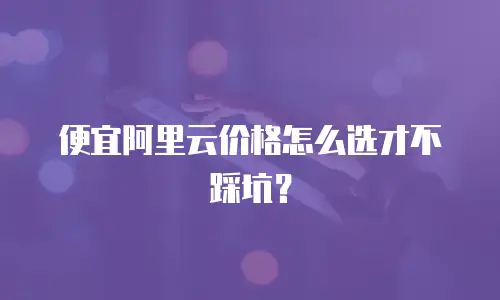 便宜阿里云价格怎么选才不踩坑？
