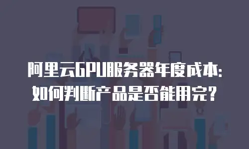 阿里云GPU服务器年度成本：如何判断产品是否能用完？