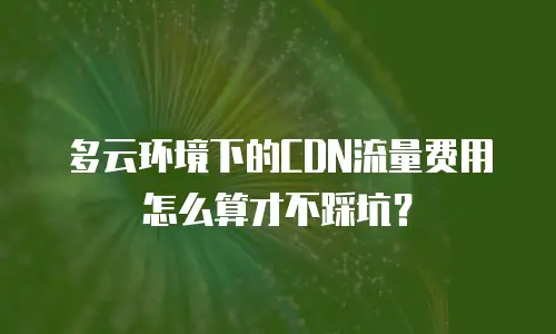 多云环境下的CDN流量费用怎么算才不踩坑？