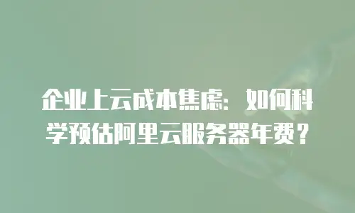 企业上云成本焦虑：如何科学预估阿里云服务器年费？