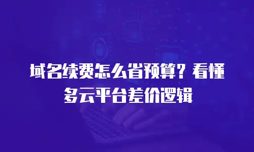 域名续费怎么省预算？看懂多云平台差价逻辑