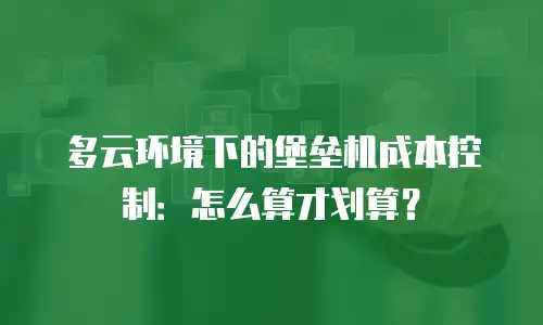 多云环境下的堡垒机成本控制：怎么算才划算？