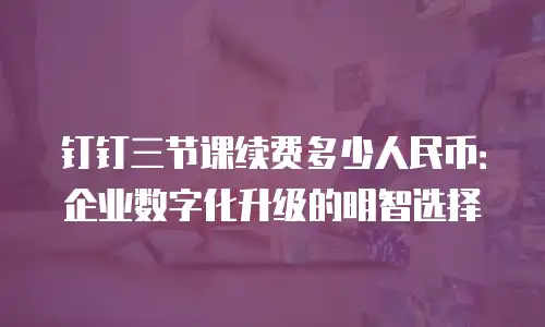 钉钉三节课续费多少人民币：企业数字化升级的明智选择