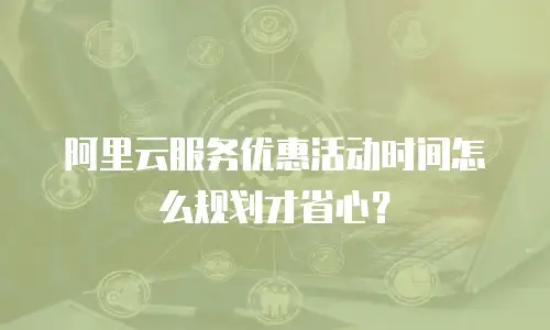 阿里云服务优惠活动时间怎么规划才省心？
