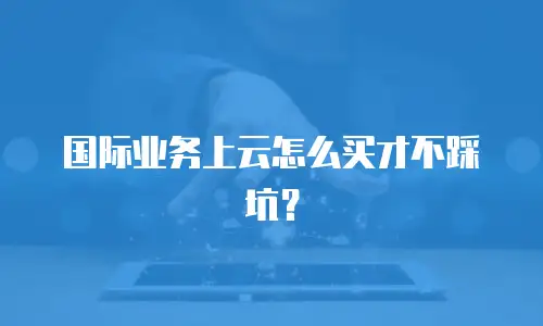 国际业务上云怎么买才不踩坑？