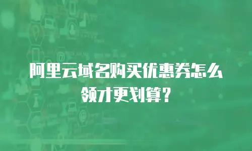 阿里云域名购买优惠券怎么领才更划算？