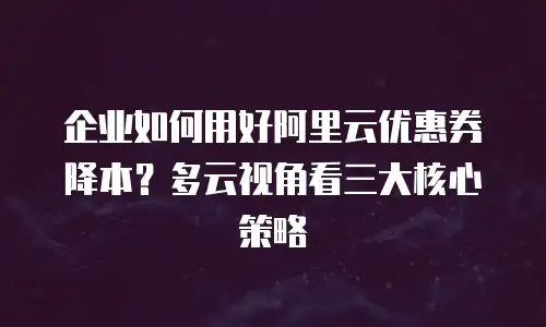 企业如何用好阿里云优惠券降本？多云视角看三大核心策略