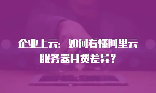 企业上云：如何看懂阿里云服务器月费差异？