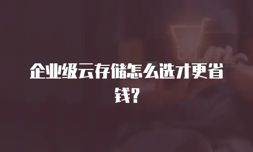 企业级云存储怎么选才更省钱？