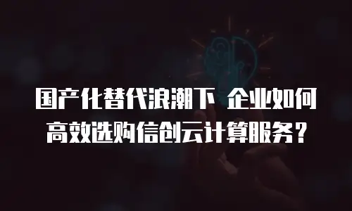 国产化替代浪潮下 企业如何高效选购信创云计算服务？