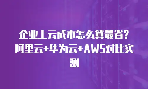 企业上云成本怎么算最省？阿里云+华为云+AWS对比实测