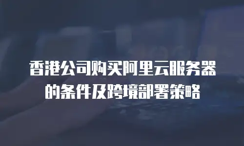 香港公司购买阿里云服务器的条件及跨境部署策略