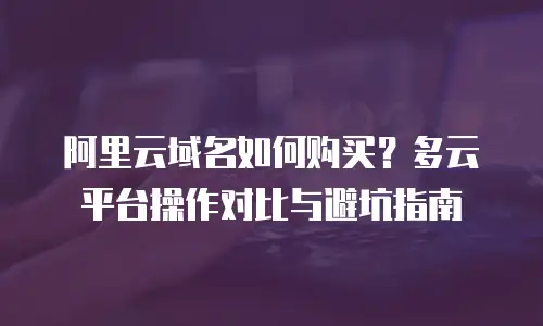 阿里云域名如何购买？多云平台操作对比与避坑指南