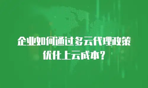 企业如何通过多云代理政策优化上云成本？