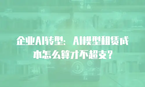 企业AI转型：AI模型租赁成本怎么算才不超支？