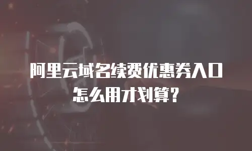 阿里云域名续费优惠券入口怎么用才划算？