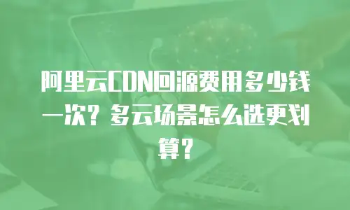 阿里云CDN回源费用多少钱一次？多云场景怎么选更划算？