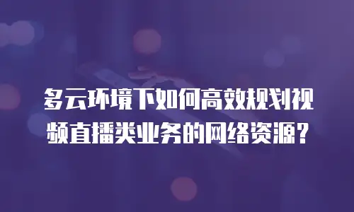多云环境下如何高效规划视频直播类业务的网络资源？