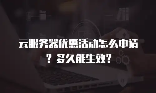 云服务器优惠活动怎么申请？多久能生效？