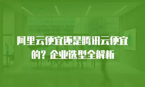 阿里云便宜还是腾讯云便宜的？企业选型全解析