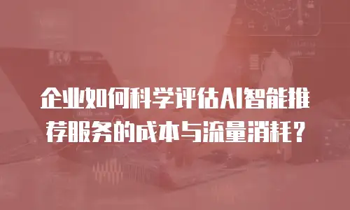 企业如何科学评估AI智能推荐服务的成本与流量消耗？