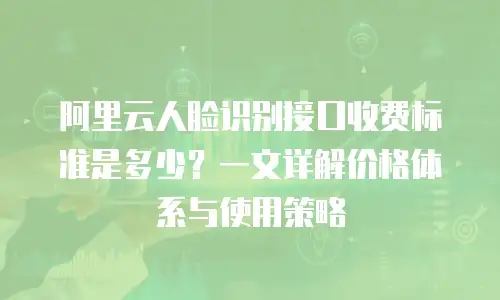 阿里云人脸识别接口收费标准是多少？一文详解价格体系与使用策略
