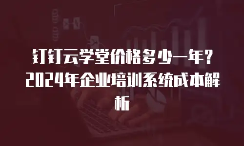 钉钉云学堂价格多少一年？2024年企业培训系统成本解析