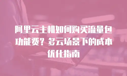 阿里云主机如何购买流量包功能费？多云场景下的成本优化指南