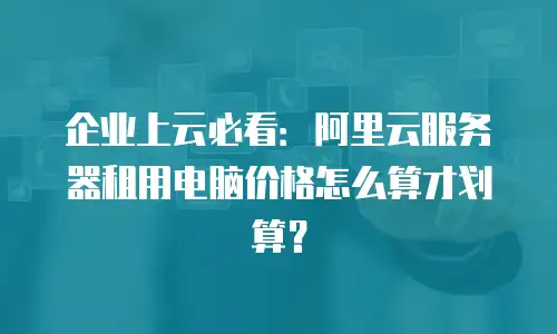 企业上云必看：阿里云服务器租用电脑价格怎么算才划算？