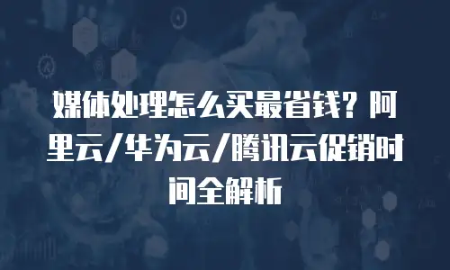 媒体处理怎么买最省钱？阿里云/华为云/腾讯云促销时间全解析