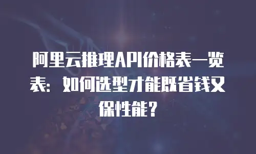 阿里云推理API价格表一览表：如何选型才能既省钱又保性能？