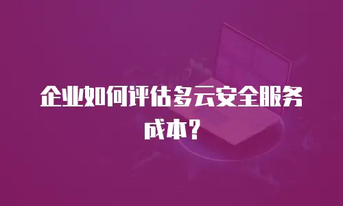 企业如何评估多云安全服务成本？