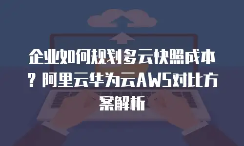 企业如何规划多云快照成本？阿里云华为云AWS对比方案解析